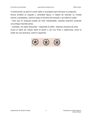 El Hombre que Calculaba www.librosmravillosos.com Malba Tahan
Colaboración de Guillermo Mejía Preparado por Patricio Barros
Antonio Bravo
3
A continuación se paró el cuarto sabio y se preparó para formular su pregunta.
Nunca olvidaré su erguida y venerable figura, ni dejaré de recordar su mirada
serena y bondadosa. Caminó hasta el extremo del estrado y así habló al sultán:
- Para que mi pregunta pueda ser bien interpretada, necesito aclararla contando
una antigua leyenda persa.
- Cuéntala, ¡oh sabio elocuente! –respondió el califa-. Estamos ansiosos de oírte.
Cruzó el sabio las manos sobre el pecho y con voz firme y cadenciosa, como el
andar de una caravana, contó lo siguiente:
 