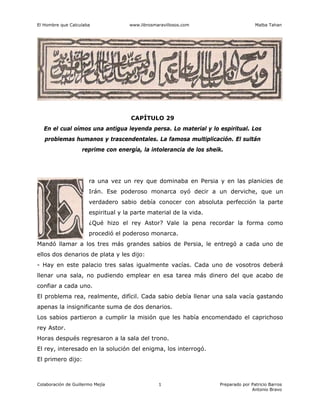 El Hombre que Calculaba www.librosmaravillosos.com Malba Tahan
Colaboración de Guillermo Mejía Preparado por Patricio Barros
Antonio Bravo
1
CAPÍTULO 29
En el cual oímos una antigua leyenda persa. Lo material y lo espiritual. Los
problemas humanos y trascendentales. La famosa multiplicación. El sultán
reprime con energía, la intolerancia de los sheik.
ra una vez un rey que dominaba en Persia y en las planicies de
Irán. Ese poderoso monarca oyó decir a un derviche, que un
verdadero sabio debía conocer con absoluta perfección la parte
espiritual y la parte material de la vida.
¿Qué hizo el rey Astor? Vale la pena recordar la forma como
procedió el poderoso monarca.
Mandó llamar a los tres más grandes sabios de Persia, le entregó a cada uno de
ellos dos denarios de plata y les dijo:
- Hay en este palacio tres salas igualmente vacías. Cada uno de vosotros deberá
llenar una sala, no pudiendo emplear en esa tarea más dinero del que acabo de
confiar a cada uno.
El problema rea, realmente, difícil. Cada sabio debía llenar una sala vacía gastando
apenas la insignificante suma de dos denarios.
Los sabios partieron a cumplir la misión que les había encomendado el caprichoso
rey Astor.
Horas después regresaron a la sala del trono.
El rey, interesado en la solución del enigma, los interrogó.
El primero dijo:
 