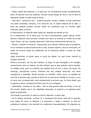 El Hombre que Calculaba www.librosmaravillosos.com Malba Tahan
Colaboración de Guillermo Mejía Preparado por Patricio Barros
Antonio Bravo
2
- Señor, gasté dos denarios, y la sala que me corresponde quedó completamente
llena. Mi solución fue muy práctica. Compré varias bolsas de heno y con él llene la
habitación desde el suelo hasta el techo.
- ¡Muy bien! –exclamó el rey-. Vuestra solución, simple y rápida, ha sido realmente
muy bien concebida. Conoces, a mi modo de ver, la “parte material de la vida”, y
bajo ese aspecto puedes encarar todos los problemas que un hombre debe
enfrentar sobre la tierra.
A continuación, el segundo sabio habló así, después de saludar al rey:
En el desempeño de la tarea que me fuera encomendada, gasté apenas medio
denario. Explicaré cómo procedí. Compré una vela y la encendí en medio de la sala
vacía. Ahora, ¡oh rey!, puedes observarla. Está llena, enteramente llena de luz.
- ¡Bravo! –accedió el monarca-. Descubriste una solución brillante para el problema,
la luz simboliza la parte espiritual de la vida. Vuestro espíritu, saco en conclusión, es
capaz de encarar todos los problemas de la existencia desde el punto de vista
espiritual.
Llegó finalmente, al tercer sabio el turno de hablar. He aquí como resolvió la
singular situación:
Pensé al principio, ¡oh rey del Tiempo!, en dejar la sala entregada a mi cuidado,
exactamente como se hallaba. Era fácil deducir que la sala referida, ahora cerrada,
no estaba vacía, pues es evidente que estaba llena de aire y polvo. No quise, sin
embargo, permanecer ocioso, mientras mis dos colegas discurrían con tanta
inteligencia y habilidad. Decidí accionar yo también. Tomé, pues, un puñado de
heno de la primera sala, quemé se heno con la vela que se hallaba en la otra, y, con
el humo que se desprendía, llené enteramente la tercera sala. Es inútil añadir que
no gasté la menor cantidad del dinero que me fue entregado.
- ¡Admirable! –exclamó el rey Astor-. Sois el más grande sabio de Persia, y tal vez
del mundo. Sabéis reunir con habilidad mesurada, lo material y lo espiritual para
lograr la perfección.
Terminada la narración, el sabio se volvió a Beremís, a quien dijo:
- Es mi deseo, calculista, verificar sí, a semejanza del tercer sabio de la leyenda,
eres capaz de reunir lo material y lo espiritual, y llegar a resolver no sólo los
problemas humanos, sino también las cuestiones trascendentales. Mi pregunta es,
 