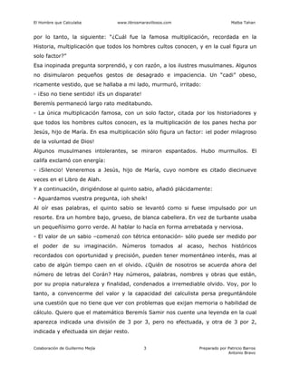 El Hombre que Calculaba www.librosmaravillosos.com Malba Tahan
Colaboración de Guillermo Mejía Preparado por Patricio Barros
Antonio Bravo
3
por lo tanto, la siguiente: “¿Cuál fue la famosa multiplicación, recordada en la
Historia, multiplicación que todos los hombres cultos conocen, y en la cual figura un
solo factor?”
Esa inopinada pregunta sorprendió, y con razón, a los ilustres musulmanes. Algunos
no disimularon pequeños gestos de desagrado e impaciencia. Un “cadi” obeso,
ricamente vestido, que se hallaba a mi lado, murmuró, irritado:
- ¡Eso no tiene sentido! ¡Es un disparate!
Beremís permaneció largo rato meditabundo.
- La única multiplicación famosa, con un solo factor, citada por los historiadores y
que todos los hombres cultos conocen, es la multiplicación de los panes hecha por
Jesús, hijo de María. En esa multiplicación sólo figura un factor: ¡el poder milagroso
de la voluntad de Dios!
Algunos musulmanes intolerantes, se miraron espantados. Hubo murmullos. El
califa exclamó con energía:
- ¡Silencio! Veneremos a Jesús, hijo de María, cuyo nombre es citado diecinueve
veces en el Libro de Alah.
Y a continuación, dirigiéndose al quinto sabio, añadió plácidamente:
- Aguardamos vuestra pregunta, ¡oh sheik!
Al oír esas palabras, el quinto sabio se levantó como si fuese impulsado por un
resorte. Era un hombre bajo, grueso, de blanca cabellera. En vez de turbante usaba
un pequeñísimo gorro verde. Al hablar lo hacía en forma arrebatada y nerviosa.
- El valor de un sabio –comenzó con tétrica entonación- sólo puede ser medido por
el poder de su imaginación. Números tomados al acaso, hechos históricos
recordados con oportunidad y precisión, pueden tener momentáneo interés, mas al
cabo de algún tiempo caen en el olvido. ¿Quién de nosotros se acuerda ahora del
número de letras del Corán? Hay números, palabras, nombres y obras que están,
por su propia naturaleza y finalidad, condenados a irremediable olvido. Voy, por lo
tanto, a convencerme del valor y la capacidad del calculista persa preguntándole
una cuestión que no tiene que ver con problemas que exijan memoria o habilidad de
cálculo. Quiero que el matemático Beremís Samir nos cuente una leyenda en la cual
aparezca indicada una división de 3 por 3, pero no efectuada, y otra de 3 por 2,
indicada y efectuada sin dejar resto.
 