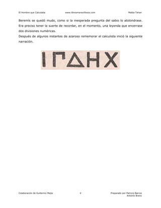 El Hombre que Calculaba www.librosmaravillosos.com Malba Tahan
Colaboración de Guillermo Mejía Preparado por Patricio Barros
Antonio Bravo
4
Beremís se quedó mudo, como si la inesperada pregunta del sabio lo atolondrase.
Era preciso tener la suerte de recordar, en el momento, una leyenda que encerrase
dos divisiones numéricas.
Después de algunos instantes de azaroso rememorar el calculista inició la siguiente
narración.
 