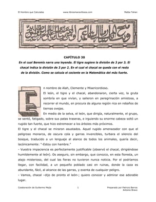 El Hombre que Calculaba www.librosmaravillosos.com Malba Tahan
Colaboración de Guillermo Mejía Preparado por Patricio Barros
Antonio Bravo
1
CAPÍTULO 30
En el cual Beremís narra una leyenda. El tigre sugiere la división de 3 por 3. El
chacal indica la división de 3 por 2. En el cual el chacal se queda con el resto
de la división. Como se calcula el cociente en la Matemática del más fuerte.
n nombre de Alah, Clemente y Misericordioso.
El león, el tigre y el chacal, abandonaron, cierta vez, la gruta
sombría en que vivían, y salieron en peregrinación amistosa, a
recorrer el mundo, en procura de alguna región rica en rebaños de
tiernas ovejas.
En medio de la selva, el león, que dirigía, naturalmente, el grupo,
se sentó, fatigado, sobre sus patas traseras, e irguiendo su enorme cabeza soltó un
rugido tan fuerte, que hizo estremecer a los árboles más próximos.
El tigre y el chacal se miraron asustados. Aquel rugido amenazador con que el
peligroso monarca, de oscura cola y garras invencibles, turbara el silencio del
bosque, traducido a un lenguaje al alance de todos los animales, quería decir,
lacónicamente: “-Estoy con hambre.”
- Vuestra impaciencia es perfectamente justificable (observó el chacal, dirigiéndose
humildemente al león). Os aseguro, sin embargo, que conozco, en esta floresta, un
atajo misterioso, del cual las fieras no tuvieron nunca noticia. Por el podríamos
llegar, con facilidad, a un pequeño poblado casi en ruinas, donde la caza es
abundante, fácil, al alcance de las garras, y exenta de cualquier peligro.
- Vamos, chacal –dijo de pronto el león-; quiero conocer y admirar ese adorable
lugar.
 