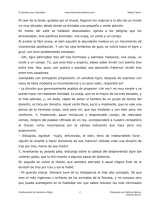 El Hombre que Calculaba www.librosmaravillosos.com Malba Tahan
Colaboración de Guillermo Mejía Preparado por Patricio Barros
Antonio Bravo
2
Al caer de la tarde, guiados por el chacal, llegaron los viajeros a lo alto de un monte
no muy elevado, desde donde se divisaba una pequeña y verde planicie.
En medio del valle se hallaban descuidados, ajenos a los peligros que los
amenazaban, tres pacíficos animales: una oveja, un cerdo y un conejo.
Al avistar la fácil presa, el león sacudió la abundante melena en un movimiento de
incontenida satisfacción. Y con los ojos brillantes de gula, se volvió hacia el tigre y
gruó, con tono posiblemente amistoso:
- ¡Oh, tigre admirable! Veo allí tres hermosos y sabrosos manjares; una oveja, un
cerdo y un conejo. Tú, que eres listo y experto, debes saber dividir con talento tres
entre tres. Haz, pues, con justicia y equidad, esa operación fraternal: dividir tres
entre tres cazadores.
Lisonjeado con semejante proposición, el vanidoso tigre, después de expresar con
visos de falsa modestia su incompetencia y su poco valor, respondió así:
- La división que generosamente acabáis de proponer -¡oh rey!- es muy simple y se
puede hacer con bastante facilidad. La oveja, que es el mayor de los tres bocados, y
el más sabroso, y, sin duda, capaz de saciar el hambre de un grupo de leones del
desierto, os toca por derecho. Aquel cerdo flaco, sucio y maloliente, que no vale una
pierna de la hermosa oveja, será para mí, que soy modesto y con bien poco me
conformo. Y, finalmente, aquel minúsculo y despreciable conejo, de reducidas
carnes, indigno del paladar refinado de un rey, corresponderá a nuestro compañero
el chacal, como recompensa por la valiosa indicación que hace poco nos
proporcionó.
- ¡Estúpido, egoísta! –rugió, enfurecido, el león, lleno de indescriptible furia-.
¿Quién te enseñó a hacer divisiones de esa manera? ¿Dónde viste una división de
tres por tres, hecha de ese modo?
Y, levantando su pesada pata, descargó sobre la cabeza del desprevenido tigre tan
violento golpe, que lo tiró muerto a algunos pasos de distancia.
En seguida se volvió al chacal, que asistiera aterrado a aquel trágico final de la
división de tres por tres y así le habló:
- Mi querido chacal. Siempre tuve de tu inteligencia el más alto concepto. Sé que
eres el más ingenioso y brillante de los animales de la floresta, y no conozco otro
que pueda aventajarte en la habilidad con que sabes resolver los más intrincados
 