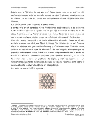 El Hombre que Calculaba www.librosmaravillosos.com Malba Tahan
Colaboración de Guillermo Mejía Preparado por Patricio Barros
Antonio Bravo
4
Ordenó que la “División de tres por tres” fuese conservada en los archivos del
califato, pues la narración de Beremís, por sus elevadas finalidades morales merecía
ser escrita con letras de oro en las alas transparentes de una mariposa blanca del
Cáucaso.
Y, a continuación, tomó la palabra el sexto “ulema”.
El sexto sabio era un cordobés. Había vivido quince años en España y de allá había
huido por haber caído en desgracia con un príncipe musulmán. Hombre de media
edad, de cara redonda y fisonomía franca y sonriente, decían de él sus admiradores
que era muy hábil para escribir versos humorísticos o sátiras contra los tiranos.
¡Emir del Mundo! –comenzó el cordobés, dirigiéndose al sultán-. Acabo de oír con
verdadero placer esa admirable fábula intitulada “La división del persa”. Encierra
ella, a mi modo de ver, grandes enseñanzas y profundas verdades. Verdades claras
como la luz del sol en la hora de “edduhhr”1
. Me veo obligado a confesar que los
preceptos matemáticos toman forma viva cuando son presentados bajo la forma de
fábulas o de historias. Conozco una leyenda que no contiene divisiones, cuadrados o
fracciones, mas encierra un problema de Lógica, posible de resolver con un
razonamiento puramente matemático. Contada la historia, veremos cómo podrá el
eximio calculista resolver el problema en ella contenido.
Y el sabio cordobés contó lo siguiente:
1
Edduhhr – medio día. Los árabes dividen los días en 24 horas, que cuentan a partir del momento en que se pone
el sol. Así, para los árabes, la noche del 13 es aquella que transcurre entre los días 12 y 13. La hora en que el sol
se pone se llama “mogreb”; dos horas más tarde “elascha”; la segunda hora después de “mogreb” es llamada
“elmarfa”. La media noche es, para los musulmanes, “nusfel-leil”. La aurora “elfedsjer”. La hora del almuerzo (9 de
la mañana) es llamada “el-ghudda”; al medio día “eddhuhhr”; tres horas más tarde, “el-arr”. (M. T.)
 