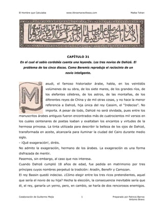 El Hombre que Calculaba www.librosmaravillosos.com Malba Tahan
Colaboración de Guillermo Mejía Preparado por Patricio Barros
Antonio Bravo
1
CAPÍTULO 31
En el cual el sabio cordobés cuenta una leyenda. Los tres novios de Dahizé. El
problema de los cinco discos. Como Beremís reprodujo el raciocinio de un
novio inteligente.
asudi, el famoso historiador árabe, habla, en los veintidós
volúmenes de su obra, de los siete mares, de los grandes ríos, de
los elefantes célebres, de los astros, de las montañas, de los
diferentes reyes de China y de mil otras cosas, y no hace la menor
referencia a Dahizé, hija única del rey Cassim, el “Indeciso”. No
importa. A pesar de todo, Dahizé no será olvidada, pues entre los
manuscritos árabes antiguos fueron encontrados más de cuatrocientos mil versos en
los cuales centenares de poetas loaban y exaltaban los encantos y virtudes de la
hermosa princesa. La tinta utilizada para describir la belleza de los ojos de Dahizé,
transformada en aceite, alcanzaría para iluminar la ciudad del Cairo durante medio
siglo.
- ¡Qué exageración!, diréis.
No admito la exageración, hermano de los árabes. La exageración es una forma
disfrazada de mentir.
Pasemos, sin embargo, al caso que nos interesa.
Cuando Dahizé cumplió 18 años de edad, fue pedida en matrimonio por tres
príncipes cuyos nombres perpetuó la tradición: Aradín, Benefir y Camozan.
El rey Bassin quedó indeciso. ¿Cómo elegir entre los tres ricos pretendientes, aquel
que sería el novio de su hija? Hecha la elección, la consecuencia inevitable sería que
él, el rey, ganaría un yerno, pero, en cambio, se haría de dos rencorosos enemigos.
 