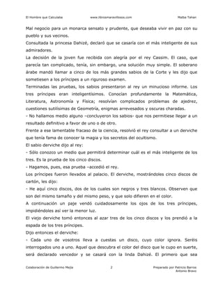 El Hombre que Calculaba www.librosmaravillosos.com Malba Tahan
Colaboración de Guillermo Mejía Preparado por Patricio Barros
Antonio Bravo
2
Mal negocio para un monarca sensato y prudente, que deseaba vivir en paz con su
pueblo y sus vecinos.
Consultada la princesa Dahizé, declaró que se casaría con el más inteligente de sus
admiradores.
La decisión de la joven fue recibida con alegría por el rey Cassim. El caso, que
parecía tan complicado, tenía, sin embargo, una solución muy simple. El soberano
árabe mandó llamar a cinco de los más grandes sabios de la Corte y les dijo que
sometiesen a los príncipes a un riguroso examen.
Terminadas las pruebas, los sabios presentaron al rey un minucioso informe. Los
tres príncipes eran inteligentísimos. Conocían profundamente la Matemática,
Literatura, Astronomía y Física; resolvían complicados problemas de ajedrez,
cuestiones sutilísimas de Geometría, enigmas arrevesados y oscuras charadas.
- No hallamos medio alguno –concluyeron los sabios- que nos permitiese llegar a un
resultado definitivo a favor de uno o de otro.
Frente a ese lamentable fracaso de la ciencia, resolvió el rey consultar a un derviche
que tenía fama de conocer la magia y los secretos del ocultismo.
El sabio derviche dijo al rey:
- Sólo conozco un medio que permitirá determinar cuál es el más inteligente de los
tres. Es la prueba de los cinco discos.
- Hagamos, pues, esa prueba –accedió el rey.
Los príncipes fueron llevados al palacio. El derviche, mostrándoles cinco discos de
cartón, les dijo:
- He aquí cinco discos, dos de los cuales son negros y tres blancos. Observen que
son del mismo tamaño y del mismo peso, y que solo difieren en el color.
A continuación un paje vendó cuidadosamente los ojos de los tres príncipes,
impidiéndoles así ver la menor luz.
El viejo derviche tomó entonces al azar tres de los cinco discos y los prendió a la
espada de los tres príncipes.
Dijo entonces el derviche:
- Cada uno de vosotros lleva a cuestas un disco, cuyo color ignora. Seréis
interrogados uno a uno. Aquel que descubra el color del disco que le cupo en suerte,
será declarado vencedor y se casará con la linda Dahizé. El primero que sea
 
