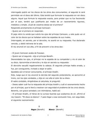El Hombre que Calculaba www.librosmaravillosos.com Malba Tahan
Colaboración de Guillermo Mejía Preparado por Patricio Barros
Antonio Bravo
3
interrogado podrá ver los discos de los otros dos concursantes; al segundo le será
permitido ver el disco del último. Este tendrá que formular la respuesta sin ver disco
alguno. Aquel que formule la respuesta exacta, para probar que no fue favorecido
por el azar, tendrá que justificarla por medio de un razonamiento riguroso,
metódico y simple. ¿Cuál de vosotros desea ser el primero?
Respondió prontamente el príncipe Camozan:
- Quiero ser el primero en responder.
El paje retiro la venda que cubría los ojos del príncipe Camozan, y este pudo ver el
color de los discos que se hallaban sobre las espaldas de sus rivales.
Interrogado, en secreto, por el derviche, no acertó en su respuesta. Fue declarado
vencido, y debió retirarse de la sala.
El rey anunció en voz alta, a fin de prevenir a los otros dos:
- El joven Camozan acaba de fracasar.
- Quiero ser el segundo –dijo el príncipe Benefir.
Desvendados los ojos, el príncipe vio la espalda de su competidor y vio el color de
su disco. Aproximóse al derviche y le dijo en secreto su respuesta:
El derviche sacudió negativamente la cabeza. El segundo príncipe había errado, y
fue, por consiguiente, invitado a dejar el salón.
Quedaba aún el tercer concursante, el príncipe Aradín.
Este, luego que el rey anunció la derrota del segundo pretendiente, se aproximó al
trono, con los ojos vendados, y dijo en voz alta el color de su disco.
El sabio cordobés, dirigiéndose al calculista, le preguntó:
- Deseo saber cuál fue la respuesta del príncipe Aradín y cuál el razonamiento hecho
por el príncipe, que lo llevó a resolver con seguridad el problema de los cinco discos.
Beremís, con grave seriedad y sin intimidarse, habló así:
- El príncipe Aradín, el héroe de la curiosa leyenda que acabamos de oír, afirmó al
rey Cassim: “Mi disco es blanco”. Y para llegar a esa conclusión hizo, con seguridad,
el siguiente razonamiento:
I II
Negro (Benefir) Blanco (Benefir)
 