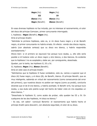 El Hombre que Calculaba www.librosmaravillosos.com Malba Tahan
Colaboración de Guillermo Mejía Preparado por Patricio Barros
Antonio Bravo
4
Negro (Yo) Negro (Yo)
III IV
Blanco (Yo) Blanco (Yo)
Negro (Benefir) Blanco (Benefir)
En esas diversas hipótesis no fue incluido, por no interesar al razonamiento, el color
del disco del príncipe Camozan, primer concursante interrogado.
I, hipótesis.- Negro (Benefir); Negro (Yo).
Diría el príncipe Aradin:
“Admitida la primera hipótesis, esto es, si mi disco fuera negro y el de Benefir
negro, el primer concursante no habría errado. En efecto: viendo dos discos negros,
sabría (con absoluta certeza) que su disco era blanco, y habría respondido
acertadamente.”
Ahora bien: si el primero se equivocó fue porque tuvo dudas, y, ello sólo sería
posible si él hubiera visto un disco negro y otro blanco, o dos blancos. Es evidente
que la hipótesis I no es aceptable y debe ser, por consiguiente, desechada.
Quedan, por lo tanto, las hipótesis II, III y IV.
II, hipótesis. Negro (Yo); Blanco (Benefir).
Diría en este caso el príncipe Aradín:
“Admitamos que la hipótesis II fuese verdadera; esto es, vamos a suponer que el
disco (A) fuese negro, y el disco (B), de Benefir, blanco. El príncipe Benefir, que es
muy inteligente, sabiendo en virtud del razonamiento (como consecuencia del error
del primero), que nuestros discos no podían ser negros (como ya probé), concluiría
diciendo que el de él era blanco, y habría acertado. Si Benefir erró, fue porque tuvo
dudas, y esa duda solo podría surgir del hecho de haber visto en mis espaldas un
disco blanco. ”
“Desechada la hipótesis II, como acabo de probar, sólo quedan las III y IV. En
cualquiera de las dos hipótesis, mi disco es blanco.”
- Es ese, ¡oh sabio! –concluyó Beremís- el razonamiento que habría hecho el
príncipe Aradín para descubrir, con absoluta seguridad, el color de su disco.
 