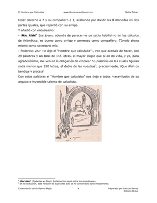 El Hombre que Calculaba www.librosmaravillosos.com Malba Tahan
Colaboración de Guillermo Mejía Preparado por Patricio Barros
Antonio Bravo
4
tener derecho a 7 y su compañero a 1, acabando por dividir las 8 monedas en dos
partes iguales, que repartió con su amigo.
Y añadió con entusiasmo:
- ¡Mac Alah!4
Ese joven, además de parecerme un sabio habilísimo en los cálculos
de Aritmética, es bueno como amigo y generoso como compañero. Tómolo ahora
mismo como secretario mío.
- Poderoso visir –le dijo el “Hombre que calculaba”-, veo que acabáis de hacer, con
29 palabras y un total de 145 letras, el mayor elogio que oí en mi vida, y yo, para
agradecéroslo, me veo en la obligación de emplear 58 palabras en las cuales figuran
nada menos que 290 letras, el doble de las vuestras5
, precisamente. ¡Que Alah os
bendiga y proteja!
Con estas palabras el “Hombre que calculaba” nos dejó a todos maravillados de su
argucia e invencible talento de calculista.
4
¡Mac Alah! (Poderoso es Dios). Exclamación usual entre los musulmanes.
5
En la traducción, esta relación de duplicidad solo se ha conservado aproximadamente.
 