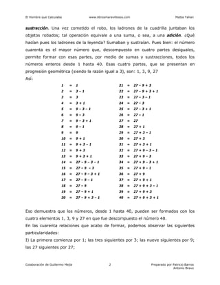 El Hombre que Calculaba www.librosmaravillosos.com Malba Tahan
Colaboración de Guillermo Mejía Preparado por Patricio Barros
Antonio Bravo
2
sustracción. Una vez cometido el robo, los ladrones de la cuadrilla juntaban los
objetos robados; tal operación equivale a una suma, o sea, a una adición. ¿Qué
hacían pues los ladrones de la leyenda? Sumaban y sustraían. Pues bien: el número
cuarenta es el mayor número que, descompuesto en cuatro partes desiguales,
permite formar con esas partes, por medio de sumas y sustracciones, todos los
números enteros desde 1 hasta 40. Esas cuatro partes, que se presentan en
progresión geométrica (siendo la razón igual a 3), son: 1, 3, 9, 27
Así:
1 = 1 21 = 27 – 9 + 3
2 = 3 – 1 22 = 27 – 9 + 3 + 1
3 = 3 23 = 27 – 3 – 1
4 = 3 + 1 24 = 27 – 3
5 = 9 – 3 – 1 25 = 27 – 3 + 1
6 = 9 – 3 26 = 27 – 1
7 = 9 – 3 + 1 27 = 27
8 = 9 – 1 28 = 27 + 1
9 = 9 29 = 27 + 3 – 1
10 = 9 + 1 30 = 27 + 3
11 = 9 + 3 – 1 31 = 27 + 3 + 1
12 = 9 + 3 32 = 27 + 9 – 3 – 1
13 = 9 + 3 + 1 33 = 27 + 9 – 3
14 = 27 – 9 – 3 – 1 34 = 27 + 9 – 3 + 1
15 = 27 – 9 – 3 35 = 27 + 9 – 1
16 = 27 – 9 – 3 + 1 36 = 27 + 9
17 = 27 – 9 – 1 37 = 27 + 9 + 1
18 = 27 – 9 38 = 27 + 9 + 3 – 1
19 = 27 – 9 + 1 39 = 27 + 9 + 3
20 = 27 – 9 + 3 – 1 40 = 27 + 9 + 3 + 1
Eso demuestra que los números, desde 1 hasta 40, pueden ser formados con los
cuatro elementos 1, 3, 9 y 27 en que fue descompuesto el número 40.
En las cuarenta relaciones que acabo de formar, podemos observar las siguientes
particularidades:
I) La primera comienza por 1; las tres siguientes por 3; las nueve siguientes por 9;
las 27 siguientes por 27;
 