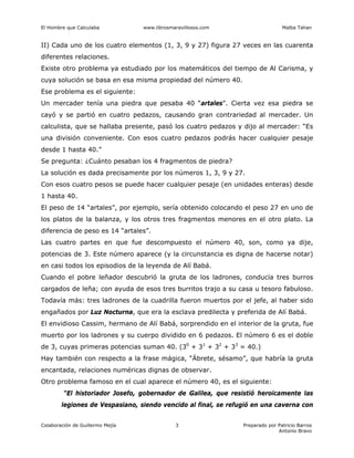El Hombre que Calculaba www.librosmaravillosos.com Malba Tahan
Colaboración de Guillermo Mejía Preparado por Patricio Barros
Antonio Bravo
3
II) Cada uno de los cuatro elementos (1, 3, 9 y 27) figura 27 veces en las cuarenta
diferentes relaciones.
Existe otro problema ya estudiado por los matemáticos del tiempo de Al Carisma, y
cuya solución se basa en esa misma propiedad del número 40.
Ese problema es el siguiente:
Un mercader tenía una piedra que pesaba 40 “artales”. Cierta vez esa piedra se
cayó y se partió en cuatro pedazos, causando gran contrariedad al mercader. Un
calculista, que se hallaba presente, pasó los cuatro pedazos y dijo al mercader: “Es
una división conveniente. Con esos cuatro pedazos podrás hacer cualquier pesaje
desde 1 hasta 40.”
Se pregunta: ¿Cuánto pesaban los 4 fragmentos de piedra?
La solución es dada precisamente por los números 1, 3, 9 y 27.
Con esos cuatro pesos se puede hacer cualquier pesaje (en unidades enteras) desde
1 hasta 40.
El peso de 14 “artales”, por ejemplo, sería obtenido colocando el peso 27 en uno de
los platos de la balanza, y los otros tres fragmentos menores en el otro plato. La
diferencia de peso es 14 “artales”.
Las cuatro partes en que fue descompuesto el número 40, son, como ya dije,
potencias de 3. Este número aparece (y la circunstancia es digna de hacerse notar)
en casi todos los episodios de la leyenda de Alí Babá.
Cuando el pobre leñador descubrió la gruta de los ladrones, conducía tres burros
cargados de leña; con ayuda de esos tres burritos trajo a su casa u tesoro fabuloso.
Todavía más: tres ladrones de la cuadrilla fueron muertos por el jefe, al haber sido
engañados por Luz Nocturna, que era la esclava predilecta y preferida de Alí Babá.
El envidioso Cassim, hermano de Alí Babá, sorprendido en el interior de la gruta, fue
muerto por los ladrones y su cuerpo dividido en 6 pedazos. El número 6 es el doble
de 3, cuyas primeras potencias suman 40. (30
+ 31
+ 32
+ 33
= 40.)
Hay también con respecto a la frase mágica, “Ábrete, sésamo”, que habría la gruta
encantada, relaciones numéricas dignas de observar.
Otro problema famoso en el cual aparece el número 40, es el siguiente:
“El historiador Josefo, gobernador de Galilea, que resistió heroicamente las
legiones de Vespasiano, siendo vencido al final, se refugió en una caverna con
 
