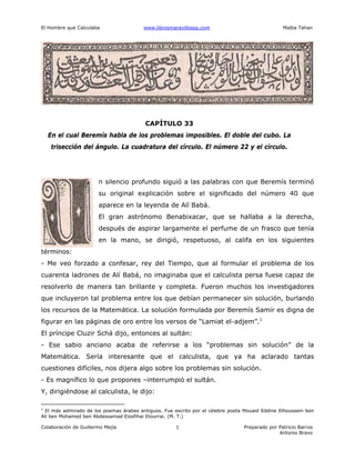 El Hombre que Calculaba www.librosmaravillosos.com Malba Tahan
Colaboración de Guillermo Mejía Preparado por Patricio Barros
Antonio Bravo
1
CAPÍTULO 33
En el cual Beremís habla de los problemas imposibles. El doble del cubo. La
trisección del ángulo. La cuadratura del círculo. El número 22 y el círculo.
n silencio profundo siguió a las palabras con que Beremís terminó
su original explicación sobre el significado del número 40 que
aparece en la leyenda de Alí Babá.
El gran astrónomo Benabixacar, que se hallaba a la derecha,
después de aspirar largamente el perfume de un frasco que tenía
en la mano, se dirigió, respetuoso, al califa en los siguientes
términos:
- Me veo forzado a confesar, rey del Tiempo, que al formular el problema de los
cuarenta ladrones de Alí Babá, no imaginaba que el calculista persa fuese capaz de
resolverlo de manera tan brillante y completa. Fueron muchos los investigadores
que incluyeron tal problema entre los que debían permanecer sin solución, burlando
los recursos de la Matemática. La solución formulada por Beremís Samir es digna de
figurar en las páginas de oro entre los versos de “Lamiat el-adjem”.1
El príncipe Cluzir Schá dijo, entonces al sultán:
- Ese sabio anciano acaba de referirse a los “problemas sin solución” de la
Matemática. Sería interesante que el calculista, que ya ha aclarado tantas
cuestiones difíciles, nos dijera algo sobre los problemas sin solución.
- Es magnífico lo que propones –interrumpió el sultán.
Y, dirigiéndose al calculista, le dijo:
1
El más admirado de los poemas árabes antiguos. Fue escrito por el célebre poeta Mouaid Eddine Elhoussein ben
Alí ben Mohamed ben Abdessamad Elosfihai Etourrai. (M. T.)
 