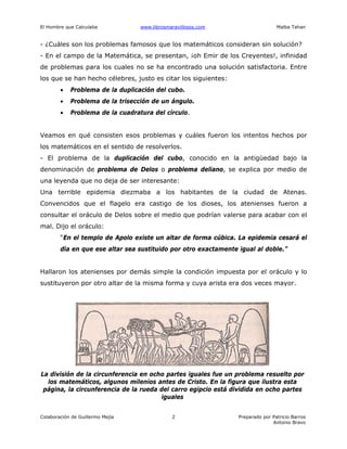 El Hombre que Calculaba www.librosmaravillosos.com Malba Tahan
Colaboración de Guillermo Mejía Preparado por Patricio Barros
Antonio Bravo
2
- ¿Cuáles son los problemas famosos que los matemáticos consideran sin solución?
- En el campo de la Matemática, se presentan, ¡oh Emir de los Creyentes!, infinidad
de problemas para los cuales no se ha encontrado una solución satisfactoria. Entre
los que se han hecho célebres, justo es citar los siguientes:
• Problema de la duplicación del cubo.
• Problema de la trisección de un ángulo.
• Problema de la cuadratura del círculo.
Veamos en qué consisten esos problemas y cuáles fueron los intentos hechos por
los matemáticos en el sentido de resolverlos.
- El problema de la duplicación del cubo, conocido en la antigüedad bajo la
denominación de problema de Delos o problema deliano, se explica por medio de
una leyenda que no deja de ser interesante:
Una terrible epidemia diezmaba a los habitantes de la ciudad de Atenas.
Convencidos que el flagelo era castigo de los dioses, los atenienses fueron a
consultar el oráculo de Delos sobre el medio que podrían valerse para acabar con el
mal. Dijo el oráculo:
“En el templo de Apolo existe un altar de forma cúbica. La epidemia cesará el
día en que ese altar sea sustituido por otro exactamente igual al doble.”
Hallaron los atenienses por demás simple la condición impuesta por el oráculo y lo
sustituyeron por otro altar de la misma forma y cuya arista era dos veces mayor.
La división de la circunferencia en ocho partes iguales fue un problema resuelto por
los matemáticos, algunos milenios antes de Cristo. En la figura que ilustra esta
página, la circunferencia de la rueda del carro egipcio está dividida en ocho partes
iguales
 