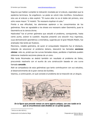 El Hombre que Calculaba www.librosmaravillosos.com Malba Tahan
Colaboración de Guillermo Mejía Preparado por Patricio Barros
Antonio Bravo
3
Seguros que habían cumplido la indicación revelada por el oráculo, esperaban que la
epidemia terminara. Se engañaron. La peste se volvió más mortífera. Consultaron
otra vez al oráculo y éste explicó: “El nuevo altar no es el doble del primero, sino
ocho veces mayor.” E insistió: “Es necesario duplicar el cubo.”
Frente a esa dificultad, los atenienses apelaron a los conocimientos de los
geómetras. Para ser agradable a los dioses era necesario saber Geometría, pues la
Geometría es la ciencia divina.
Hipócrates2
fue el primer geómetra que estudió el problema, consiguiendo, hasta
cierto punto, aclarar la cuestión. Asquitas presentó una solución muy ingeniosa,
cuya demostración geométrica y cinemática, sugerida por el gran filósofo Platón, fue
analizada más tarde por Eudoxio.
Mecmeno, notable geómetra, de quien el conquistador Alejandro fue el discípulo,
tratando de solucionar el problema deliano, descubrió las llamadas secciones
cónicas: esto es, probó que las curvas llamadas elipse, parábola e hipérbola pueden
obtenerse mediante secciones planas de un cono.
Más tarde Nicomedes se dedicó también sin resultado al problema de Delos,
procurando resolverlo con el auxilio de una construcción basada en una curva
llamada concoide.
Alah se compadezca de esos geómetras que tanto contribuyeron con sus estudios,
al desenvolvimiento de la gran ciencia de Euclides.
Veamos, a continuación, en qué consiste el problema de la trisección de un ángulo.
En la figura que precede vemos un carro egipcio antiguo, con una rueda en la
que la circunferencia está dividida en 12 partes iguales.
2
Vivió en el año 420 A.C.
 