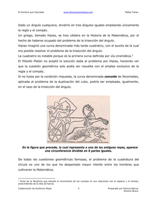 El Hombre que Calculaba www.librosmaravillosos.com Malba Tahan
Colaboración de Guillermo Mejía Preparado por Patricio Barros
Antonio Bravo
4
Dado un ángulo cualquiera, dividirlo en tres ángulos iguales empleando únicamente
la regla y el compás.
Un griego, llamado Hipias, se hizo célebre en la Historia de la Matemática, por el
hecho de haberse ocupado del problema de la trisección del ángulo.
Hipias imaginó una curva denominada más tarde cuadratriz, con el auxilio de la cual
era posible resolver el problema de la trisección del ángulo.
La cuadratriz es notable porque es la primera curva definida por vía cinemática.3
El filósofo Platón no aceptó la solución dada al problema por Hipias, haciendo ver
que la cuestión geométrica solo podía ser resuelta con el empleo exclusivo de la
regla y el compás.
Si no fuese por la condición impuesta, la curva denominada concoide de Nicomedes,
aplicada al problema de la duplicación del cubo, podría ser empleada, igualmente,
en el caso de la trisección del ángulo.
En la figura que precede, la cual representa a uno de los antiguos reyes, aparece
una circunferencia dividida en 6 partes iguales.
De todas las cuestiones geométricas famosas, el problema de la cuadratura del
círculo es uno de los que ha despertado mayor interés entre los hombres que
cultivaran la Matemática.
3
Parte de la Mecánica que estudia el movimiento de los cuerpos en sus relaciones con el espacio y el tiempo,
prescindiendo de la idea de fuerza.
 