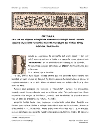 El Hombre que Calculaba www.librosmaravillosos.com Malba Tahan
Colaboración de Guillermo Mejía Preparado por Patricio Barros
Antonio Bravo
1
CAPÍTULO 5
En el cual nos dirigimos a una posada. Palabras calculadas por minuto. Beremís
resuelve un problema y determina la deuda de un joyero. Los médicos del rey
Artajerjes y la Aritmética.
espués de abandonar la compañía del sheik Nasair y del visir
Maluf, nos encaminamos hacia una pequeña posad denominada
“Patito Dorado”, en los alrededores de la Mezquita de Solimán.
Allí vendimos nuestros camellos a un chamir1
de mi confianza, que
vivía cerca.
En el camino dije a Beremís:
- Ya veis, amigo, tuve razón cuando afirmé que un calculista hábil hallaría con
facilidad un buen empleo en Bagdad. No bien llegasteis, fuisteis invitado a ejercer el
cargo de secretario de un visir. Ahora no necesitaréis más volver a la árida y triste
aldea de Khoy.
- Aunque aquí prospere me contestó el “Calculista”-, aunque me enriquezca,
volveré, con el tiempo a Persia, para ver mi tierra natal. Es ingrato aquel que olvida
su patria y los amigos de la infancia., cuando tiene la felicidad de encontrar en su
vida un oasis de prosperidad y fortuna. Y añadió:
- Viajamos juntos hasta este momento, exactamente ocho días. Durante ese
tiempo, para aclarar dudas e indagar sobre cosas que me interesaban, pronuncié
exactamente 414.720 palabras. Ahora bien; como en 8 días hay 11.520 minutos,
saco en conclusión que durante nuestro viaje pronuncié, término medio, 36 palabras
1
Chamir – Jefe de caravana
 