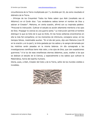 El Hombre que Calculaba www.librosmaravillosos.com Malba Tahan
Colaboración de Guillermo Mejía Preparado por Patricio Barros
Antonio Bravo
6
circunferencia de la Tierra multiplicada por 7 y dividida por 22, da como resultado el
diámetro de la Tierra.
- ¡Príncipe de los Creyentes! Todos los fieles saben que Alah (¡exaltado sea el
Altísimo!) en el Corán dice: “Los verdaderos sabios temen el nombre de Dios y
adoran al Creador”. Mahoma, en cierta ocasión, afirmó con su inspirada palabra:
“Procurad la instrucción. Cultivar el estudio es acción altamente meritoria a los ojos
de Dios. Propagar la ciencia es una guerra santa.” La instrucción permite al hombre
distinguir lo que es lícito de lo que es ilícito. En las horas solitarias encontramos en
ella la más fiel compañera; en los momentos de infortunio, consejera veraz; en los
tiempos felices, inestimable auxiliar. “En el día del juicio, dijo aún Mahoma (¡con Él
en la oración y en la paz!), la tinta gastada por los sabios y la sangre derramada por
los mártires serán pesadas en la misma balanza. Un día consagrado a las
investigaciones científicas tiene más valor, a los ojos de Dios, que cien expediciones
guerreras.” A la luz de esas enseñanzas eternas debemos, pues, exaltar a los que
se dedican al estudio de la Ciencia, y especialmente a los sabios que cultivan la
Matemática, honra del espíritu humano.
Gloria, pues, a Alah, Creador del Cielo y de la Tierra, señor de los mundos visibles e
invisibles.
 