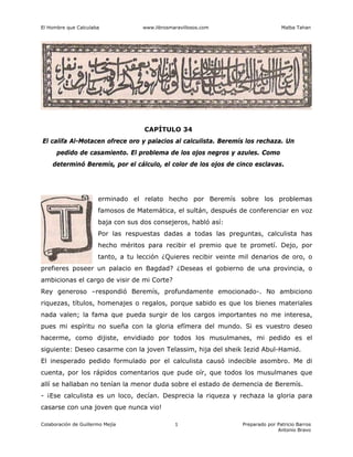 El Hombre que Calculaba www.librosmaravillosos.com Malba Tahan
Colaboración de Guillermo Mejía Preparado por Patricio Barros
Antonio Bravo
1
CAPÍTULO 34
El califa Al-Motacen ofrece oro y palacios al calculista. Beremís los rechaza. Un
pedido de casamiento. El problema de los ojos negros y azules. Como
determinó Beremís, por el cálculo, el color de los ojos de cinco esclavas.
erminado el relato hecho por Beremís sobre los problemas
famosos de Matemática, el sultán, después de conferenciar en voz
baja con sus dos consejeros, habló así:
Por las respuestas dadas a todas las preguntas, calculista has
hecho méritos para recibir el premio que te prometí. Dejo, por
tanto, a tu lección ¿Quieres recibir veinte mil denarios de oro, o
prefieres poseer un palacio en Bagdad? ¿Deseas el gobierno de una provincia, o
ambicionas el cargo de visir de mi Corte?
Rey generoso –respondió Beremís, profundamente emocionado-. No ambiciono
riquezas, títulos, homenajes o regalos, porque sabido es que los bienes materiales
nada valen; la fama que pueda surgir de los cargos importantes no me interesa,
pues mi espíritu no sueña con la gloria efímera del mundo. Si es vuestro deseo
hacerme, como dijiste, envidiado por todos los musulmanes, mi pedido es el
siguiente: Deseo casarme con la joven Telassim, hija del sheik Iezid Abul-Hamid.
El inesperado pedido formulado por el calculista causó indecible asombro. Me di
cuenta, por los rápidos comentarios que pude oír, que todos los musulmanes que
allí se hallaban no tenían la menor duda sobre el estado de demencia de Beremís.
- ¡Ese calculista es un loco, decían. Desprecia la riqueza y rechaza la gloria para
casarse con una joven que nunca vio!
 