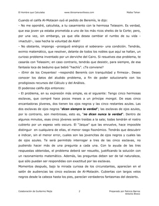 El Hombre que Calculaba www.librosmaravillosos.com Malba Tahan
Colaboración de Guillermo Mejía Preparado por Patricio Barros
Antonio Bravo
2
Cuando el califa Al-Motacen oyó el pedido de Beremís, le dijo:
- No me opondré, calculista, a tu casamiento con la hermosa Telassim. Es verdad,
que esa joven ya estaba prometida a uno de los más ricos sheiks de la Corte; pero,
por una vez, sin embargo, ya que ella desea cambiar el rumbo de su vida -
¡mactub!-, ¡sea hecha la voluntad de Alah!
- No obstante, impongo –prosiguió enérgico el soberano- una condición. Tendrás,
eximio matemático, que resolver, delante de todos los nobles que aquí se hallan, un
curioso problema inventado por un derviche del Cairo. Si resuelves ese problema, te
casarás con Telassim; en caso contrario, tendrás que desistir, para siempre, de esa
fantasía loca de beduino que bebió “hachís”. ¿Te conviene?
- ¡Emir de los Creyentes! –respondió Beremís con tranquilidad y firmeza-. Deseo
conocer los datos del aludido problema, a fin de poder solucionarlo con los
prodigiosos recursos del Cálculo y del Análisis.
El poderoso califa dijo entonces:
- El problema, en su expresión más simple, es el siguiente: Tengo cinco hermosas
esclavas, que compré hace pocos meses a un príncipe mongol. De esas cinco
encantadoras jóvenes, dos tienen los ojos negros y las cinco restantes azules. Las
dos esclavas de ojos negros “dicen siempre la verdad”; las esclavas de ojos azules,
por lo contrario, son mentirosas, esto es, “no dicen nunca la verdad”. Dentro de
algunos minutos, esas cinco jóvenes serán traídas a la sala; todas tendrán el rostro
cubierto por un espeso velo oscuro. El “Jaique” que las envuelve, hace imposible
distinguir en cualquiera de ellas, el menor rasgo fisonómico. Tendrás que descubrir
e indicar, sin el menor error, cuales son las jovencitas de ojos negros y cuales las
de ojos azules. Te será permitido interrogar a tres de las cinco esclavas, no
pudiendo hacer más de una pregunta a cada una. Con la ayuda de las tres
respuestas obtenidas, el problema deberá ser resuelto, justificando la solución con
un razonamiento matemático. Además, las preguntas deben ser de tal naturaleza,
que sólo puedan ser respondidas con exactitud por las esclavas.
Momentos después, bajo la mirada curiosa de los circunstantes, aparecían en el
salón de audiencias las cinco esclavas de Al-Motacén. Cubiertas con largos velos
negros desde la cabeza hasta los pies, parecían verdaderos fantasmas del desierto.
 