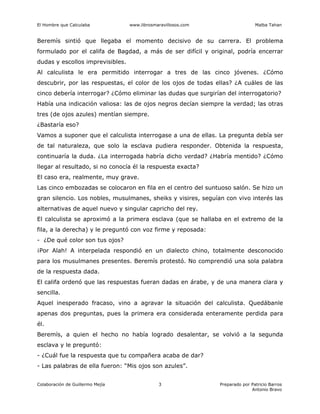 El Hombre que Calculaba www.librosmaravillosos.com Malba Tahan
Colaboración de Guillermo Mejía Preparado por Patricio Barros
Antonio Bravo
3
Beremís sintió que llegaba el momento decisivo de su carrera. El problema
formulado por el califa de Bagdad, a más de ser difícil y original, podría encerrar
dudas y escollos imprevisibles.
Al calculista le era permitido interrogar a tres de las cinco jóvenes. ¿Cómo
descubrir, por las respuestas, el color de los ojos de todas ellas? ¿A cuáles de las
cinco debería interrogar? ¿Cómo eliminar las dudas que surgirían del interrogatorio?
Había una indicación valiosa: las de ojos negros decían siempre la verdad; las otras
tres (de ojos azules) mentían siempre.
¿Bastaría eso?
Vamos a suponer que el calculista interrogase a una de ellas. La pregunta debía ser
de tal naturaleza, que solo la esclava pudiera responder. Obtenida la respuesta,
continuaría la duda. ¿La interrogada habría dicho verdad? ¿Habría mentido? ¿Cómo
llegar al resultado, si no conocía él la respuesta exacta?
El caso era, realmente, muy grave.
Las cinco embozadas se colocaron en fila en el centro del suntuoso salón. Se hizo un
gran silencio. Los nobles, musulmanes, sheiks y visires, seguían con vivo interés las
alternativas de aquel nuevo y singular capricho del rey.
El calculista se aproximó a la primera esclava (que se hallaba en el extremo de la
fila, a la derecha) y le preguntó con voz firme y reposada:
- ¿De qué color son tus ojos?
¡Por Alah! A interpelada respondió en un dialecto chino, totalmente desconocido
para los musulmanes presentes. Beremís protestó. No comprendió una sola palabra
de la respuesta dada.
El califa ordenó que las respuestas fueran dadas en árabe, y de una manera clara y
sencilla.
Aquel inesperado fracaso, vino a agravar la situación del calculista. Quedábanle
apenas dos preguntas, pues la primera era considerada enteramente perdida para
él.
Beremís, a quien el hecho no había logrado desalentar, se volvió a la segunda
esclava y le preguntó:
- ¿Cuál fue la respuesta que tu compañera acaba de dar?
- Las palabras de ella fueron: “Mis ojos son azules”.
 