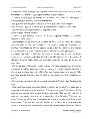 El Hombre que Calculaba www.librosmaravillosos.com Malba Tahan
Colaboración de Guillermo Mejía Preparado por Patricio Barros
Antonio Bravo
4
Esa respuesta nada aclaraba. ¿La segunda esclava habría dicho la verdad o estaría
mintiendo? ¿Y la primera? ¿Quién podía confiar en sus palabras?
La tercera esclava (que se hallaba en el centro de la fila) fue interrogada a
continuación, por Beremís, en la siguiente forma:
- ¿De que color son los ojos de esas dos jóvenes que acabo se interrogar?
A esa pregunta –que era la última que `podía formular –la esclava respondió:
- La primera tiene los ojos negros y la segunda azules.
¿Sería verdad? ¿Habría mentido?
Lo cierto es que Beremís, después de meditar algunos minutos, se aproximó
tranquilo al trono y dijo:
- ¡Comendador de los Creyentes! ¡Sombra de Alah sobre la Tierra! El problema
propuesto está resuelto por completo y su solución puede ser anunciada con
exactitud matemática. La primera esclava (la de la derecha) tiene los ojos negros,
la segunda azules, la tercera negros, y las dos últimas tienen los ojos azules.
Levantados los velos y retirados los pesados “haics”, las jóvenes mostraron
sonrientes los rostros descubiertos. Se oyó un ¡ah! De asombro en el gran salón. El
inteligente Beremís había dicho, con admirable precisión, el color de los ojos de
todas ellas.
- ¡Por las barbas de Mahoma! –exclamó el rey- ¡Ya había expuesto ese problema a
centenares de sabios, doctores, poetas y escribas, y es este modesto calculista el
primero que consigue resolverlo! ¿Cómo fue que llegaste, joven, a la solución? ¿De
qué modo podrás demostrar que no había en la solución la menor posibilidad de
error?
Interrogado de esa manera por el generoso monarca, el “Hombre que Calculaba” así
habló:
- Al formular la primera pregunta: “¿Cuál es el color de tus ojos?”, yo sabía que la
respuesta sería fatalmente la siguiente: “Mis ojos son negros”. En efecto. Si ella
tenía los ojos negros, diría verdad, es decir, afirmaría: “Mis ojos son negros”. Si
tenía los ojos azules, mentiría, y, al responder, diría también: “Mis ojos son
negros”. Luego yo afirmo que la respuesta de la primera esclava era única y bien
determinada: “Mis ojos son negros”. Hecha, por lo tanto, la primera pregunta,
esperé la respuesta que previamente conocía. La esclava, respondiendo en dialecto
 
