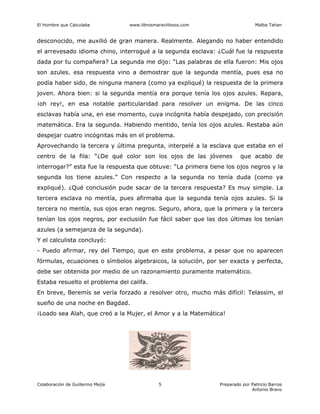 El Hombre que Calculaba www.librosmaravillosos.com Malba Tahan
Colaboración de Guillermo Mejía Preparado por Patricio Barros
Antonio Bravo
5
desconocido, me auxilió de gran manera. Realmente. Alegando no haber entendido
el arrevesado idioma chino, interrogué a la segunda esclava: ¿Cuál fue la respuesta
dada por tu compañera? La segunda me dijo: “Las palabras de ella fueron: Mis ojos
son azules. esa respuesta vino a demostrar que la segunda mentía, pues esa no
podía haber sido, de ninguna manera (como ya expliqué) la respuesta de la primera
joven. Ahora bien: si la segunda mentía era porque tenía los ojos azules. Repara,
¡oh rey!, en esa notable particularidad para resolver un enigma. De las cinco
esclavas había una, en ese momento, cuya incógnita había despejado, con precisión
matemática. Era la segunda. Habiendo mentido, tenía los ojos azules. Restaba aún
despejar cuatro incógnitas más en el problema.
Aprovechando la tercera y última pregunta, interpelé a la esclava que estaba en el
centro de la fila: “¿De qué color son los ojos de las jóvenes que acabo de
interrogar?” esta fue la respuesta que obtuve: “La primera tiene los ojos negros y la
segunda los tiene azules.” Con respecto a la segunda no tenía duda (como ya
expliqué). ¿Qué conclusión pude sacar de la tercera respuesta? Es muy simple. La
tercera esclava no mentía, pues afirmaba que la segunda tenía ojos azules. Si la
tercera no mentía, sus ojos eran negros. Seguro, ahora, que la primera y la tercera
tenían los ojos negros, por exclusión fue fácil saber que las dos últimas los tenían
azules (a semejanza de la segunda).
Y el calculista concluyó:
- Puedo afirmar, rey del Tiempo, que en este problema, a pesar que no aparecen
fórmulas, ecuaciones o símbolos algebraicos, la solución, por ser exacta y perfecta,
debe ser obtenida por medio de un razonamiento puramente matemático.
Estaba resuelto el problema del califa.
En breve, Beremís se vería forzado a resolver otro, mucho más difícil: Telassim, el
sueño de una noche en Bagdad.
¡Loado sea Alah, que creó a la Mujer, el Amor y a la Matemática!
 