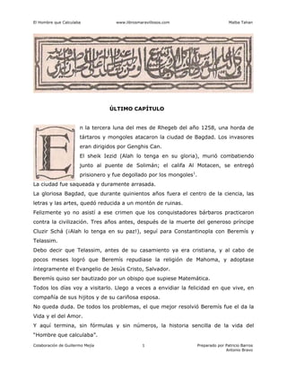 El Hombre que Calculaba www.librosmaravillosos.com Malba Tahan
Colaboración de Guillermo Mejía Preparado por Patricio Barros
Antonio Bravo
1
ÚLTIMO CAPÍTULO
n la tercera luna del mes de Rhegeb del año 1258, una horda de
tártaros y mongoles atacaron la ciudad de Bagdad. Los invasores
eran dirigidos por Genghis Can.
El sheik Iezid (Alah lo tenga en su gloria), murió combatiendo
junto al puente de Solimán; el califa Al Motacen, se entregó
prisionero y fue degollado por los mongoles1
.
La ciudad fue saqueada y duramente arrasada.
La gloriosa Bagdad, que durante quinientos años fuera el centro de la ciencia, las
letras y las artes, quedó reducida a un montón de ruinas.
Felizmente yo no asistí a ese crimen que los conquistadores bárbaros practicaron
contra la civilización. Tres años antes, después de la muerte del generoso príncipe
Cluzir Schá (¡Alah lo tenga en su paz!), seguí para Constantinopla con Beremís y
Telassim.
Debo decir que Telassim, antes de su casamiento ya era cristiana, y al cabo de
pocos meses logró que Beremís repudiase la religión de Mahoma, y adoptase
íntegramente el Evangelio de Jesús Cristo, Salvador.
Beremís quiso ser bautizado por un obispo que supiese Matemática.
Todos los días voy a visitarlo. Llego a veces a envidiar la felicidad en que vive, en
compañía de sus hijitos y de su cariñosa esposa.
No queda duda. De todos los problemas, el que mejor resolvió Beremís fue el da la
Vida y el del Amor.
Y aquí termina, sin fórmulas y sin números, la historia sencilla de la vida del
“Hombre que calculaba”.
 
