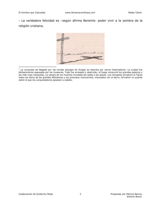 El Hombre que Calculaba www.librosmaravillosos.com Malba Tahan
Colaboración de Guillermo Mejía Preparado por Patricio Barros
Antonio Bravo
2
- La verdadera felicidad es –según afirma Beremís- poder vivir a la sombra de la
religión cristiana.
1
La conquista de Bagdad por las hordas salvajes de Hulagú es descrita por varios historiadores. La ciudad fue
bárbaramente saqueada por los invasores. Todo fue arrasado y destruido; el fuego consumió los grandes palacios y
las más ricas mezquitas. La sangre de los muertos inundaba las calles y las plazas. Los mongoles arrojaron al Tigres
todos los libros de las grandes bibliotecas y los preciosos manuscritos, mezclados con el barro, formaron un puente
sobre el que los conquistadores pasaban a caballo.
 