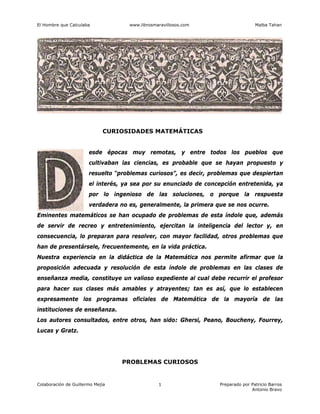 El Hombre que Calculaba www.librosmaravillosos.com Malba Tahan
Colaboración de Guillermo Mejía Preparado por Patricio Barros
Antonio Bravo
1
CURIOSIDADES MATEMÁTICAS
esde épocas muy remotas, y entre todos los pueblos que
cultivaban las ciencias, es probable que se hayan propuesto y
resuelto “problemas curiosos”, es decir, problemas que despiertan
el interés, ya sea por su enunciado de concepción entretenida, ya
por lo ingenioso de las soluciones, o porque la respuesta
verdadera no es, generalmente, la primera que se nos ocurre.
Eminentes matemáticos se han ocupado de problemas de esta índole que, además
de servir de recreo y entretenimiento, ejercitan la inteligencia del lector y, en
consecuencia, lo preparan para resolver, con mayor facilidad, otros problemas que
han de presentársele, frecuentemente, en la vida práctica.
Nuestra experiencia en la didáctica de la Matemática nos permite afirmar que la
proposición adecuada y resolución de esta índole de problemas en las clases de
enseñanza media, constituye un valioso expediente al cual debe recurrir el profesor
para hacer sus clases más amables y atrayentes; tan es así, que lo establecen
expresamente los programas oficiales de Matemática de la mayoría de las
instituciones de enseñanza.
Los autores consultados, entre otros, han sido: Ghersi, Peano, Boucheny, Fourrey,
Lucas y Gratz.
PROBLEMAS CURIOSOS
 