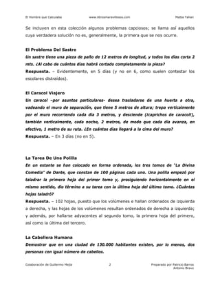 El Hombre que Calculaba www.librosmaravillosos.com Malba Tahan
Colaboración de Guillermo Mejía Preparado por Patricio Barros
Antonio Bravo
2
Se incluyen en esta colección algunos problemas capciosos; se llama así aquellos
cuya verdadera solución no es, generalmente, la primera que se nos ocurre.
El Problema Del Sastre
Un sastre tiene una pieza de paño de 12 metros de longitud, y todos los días corta 2
mts. ¿Al cabo de cuántos días habrá cortado completamente la pieza?
Respuesta. – Evidentemente, en 5 días (y no en 6, como suelen contestar los
escolares distraídos).
El Caracol Viajero
Un caracol –por asuntos particulares- desea trasladarse de una huerta a otra,
vadeando el muro de separación, que tiene 5 metros de altura; trepa verticalmente
por el muro recorriendo cada día 3 metros, y desciende (¡caprichos de caracol!),
también verticalmente, cada noche, 2 metros, de modo que cada día avanza, en
efectivo, 1 metro de su ruta. ¿En cuántos días llegará a la cima del muro?
Respuesta. – En 3 días (no en 5).
La Tarea De Una Polilla
En un estante se han colocado en forma ordenada, los tres tomos de “La Divina
Comedia” de Dante, que constan de 100 páginas cada uno. Una polilla empezó por
taladrar la primera hoja del primer tomo y, prosiguiendo horizontalmente en el
mismo sentido, dio término a su tarea con la última hoja del último tomo. ¿Cuántas
hojas taladró?
Respuesta. – 102 hojas, puesto que los volúmenes e hallan ordenados de izquierda
a derecha, y las hojas de los volúmenes resultan ordenados de derecha a izquierda;
y además, por hallarse adyacentes al segundo tomo, la primera hoja del primero,
así como la última del tercero.
La Cabellera Humana
Demostrar que en una ciudad de 130.000 habitantes existen, por lo menos, dos
personas con igual número de cabellos.
 