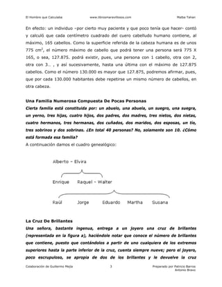 El Hombre que Calculaba www.librosmaravillosos.com Malba Tahan
Colaboración de Guillermo Mejía Preparado por Patricio Barros
Antonio Bravo
3
En efecto: un individuo –por cierto muy paciente y que poco tenía que hacer- contó
y calculó que cada centímetro cuadrado del cuero cabelludo humano contiene, al
máximo, 165 cabellos. Como la superficie referida de la cabeza humana es de unos
775 cm2
, el número máximo de cabello que podrá tener una persona será 775 X
165, o sea, 127.875. podrá existir, pues, una persona con 1 cabello, otra con 2,
otra con 3… , y así sucesivamente, hasta una última con el máximo de 127.875
cabellos. Como el número 130.000 es mayor que 127.875, podremos afirmar, pues,
que por cada 130.000 habitantes debe repetirse un mismo número de cabellos, en
otra cabeza.
Una Familia Numerosa Compuesta De Pocas Personas
Cierta familia está constituida por: un abuelo, una abuela, un suegro, una suegra,
un yerno, tres hijas, cuatro hijos, dos padres, dos madres, tres nietos, dos nietas,
cuatro hermanos, tres hermanas, dos cuñados, dos maridos, dos esposas, un tío,
tres sobrinos y dos sobrinas. ¿En total 40 personas? No, solamente son 10. ¿Cómo
está formada esa familia?
A continuación damos el cuadro genealógico:
La Cruz De Brillantes
Una señora, bastante ingenua, entrega a un joyero una cruz de brillantes
(representada en la figura a), haciéndole notar que conoce el número de brillantes
que contiene, puesto que contándolos a partir de uno cualquiera de los extremos
superiores hasta la parte inferior de la cruz, cuenta siempre nueve; pero el joyero,
poco escrupuloso, se apropia de dos de los brillantes y le devuelve la cruz
 