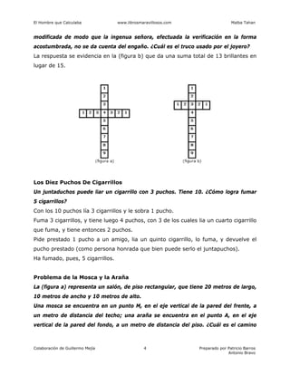 El Hombre que Calculaba www.librosmaravillosos.com Malba Tahan
Colaboración de Guillermo Mejía Preparado por Patricio Barros
Antonio Bravo
4
modificada de modo que la ingenua señora, efectuada la verificación en la forma
acostumbrada, no se da cuenta del engaño. ¿Cuál es el truco usado por el joyero?
La respuesta se evidencia en la (figura b) que da una suma total de 13 brillantes en
lugar de 15.
Los Diez Puchos De Cigarrillos
Un juntaduchos puede liar un cigarrillo con 3 puchos. Tiene 10. ¿Cómo logra fumar
5 cigarrillos?
Con los 10 puchos lía 3 cigarrillos y le sobra 1 pucho.
Fuma 3 cigarrillos, y tiene luego 4 puchos, con 3 de los cuales lia un cuarto cigarrillo
que fuma, y tiene entonces 2 puchos.
Pide prestado 1 pucho a un amigo, lia un quinto cigarrillo, lo fuma, y devuelve el
pucho prestado (como persona honrada que bien puede serlo el juntapuchos).
Ha fumado, pues, 5 cigarrillos.
Problema de la Mosca y la Araña
La (figura a) representa un salón, de piso rectangular, que tiene 20 metros de largo,
10 metros de ancho y 10 metros de alto.
Una mosca se encuentra en un punto M, en el eje vertical de la pared del frente, a
un metro de distancia del techo; una araña se encuentra en el punto A, en el eje
vertical de la pared del fondo, a un metro de distancia del piso. ¿Cuál es el camino
 