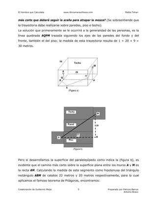 El Hombre que Calculaba www.librosmaravillosos.com Malba Tahan
Colaboración de Guillermo Mejía Preparado por Patricio Barros
Antonio Bravo
5
más corto que deberá seguir la araña para atrapar la mosca? (Se sobreentiende que
la trayectoria debe realizarse sobre paredes, piso o techo).
La solución que primeramente se le ocurrirá a la generalidad de las personas, es la
línea quebrada AQPM trazada siguiendo los ejes de las paredes del fondo y del
frente, también el del piso; la medida de esta trayectoria resulta de 1 + 20 + 9 =
30 metros.
Pero si desarrollamos la superficie del paralelepípedo como indica la (figura b), es
evidente que el camino más corto sobre la superficie plana entre los muros A y M es
la recta AM. Calculando la medida de este segmento como hipotenusa del triángulo
rectángulo ABM de catetos 22 metros y 20 metros respectivamente, para lo cual
aplicamos el famoso teorema de Pitágoras, encontramos:
 