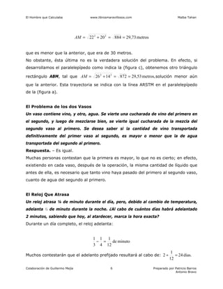 El Hombre que Calculaba www.librosmaravillosos.com Malba Tahan
Colaboración de Guillermo Mejía Preparado por Patricio Barros
Antonio Bravo
6
metros
29,73
884
20
22 2
2
=
=
+
=
AM
que es menor que la anterior, que era de 30 metros.
No obstante, ésta última no es la verdadera solución del problema. En efecto, si
desarrollamos el paralelepípedo como indica la (figura c), obtenemos otro triángulo
rectángulo ABM, tal que metros,
29,53
872
14
26 2
2
=
=
+
=
AM solución menor aún
que la anterior. Esta trayectoria se indica con la línea ARSTM en el paralelepípedo
de la (figura a).
El Problema de los dos Vasos
Un vaso contiene vino, y otro, agua. Se vierte una cucharada de vino del primero en
el segundo, y luego de mezclarse bien, se vierte igual cucharada de la mezcla del
segundo vaso al primero. Se desea saber si la cantidad de vino transportada
definitivamente del primer vaso al segundo, es mayor o menor que la de agua
transportada del segundo al primero.
Respuesta. – Es igual.
Muchas personas contestan que la primera es mayor, lo que no es cierto; en efecto,
existiendo en cada vaso, después de la operación, la misma cantidad de líquido que
antes de ella, es necesario que tanto vino haya pasado del primero al segundo vaso,
cuanto de agua del segundo al primero.
El Reloj Que Atrasa
Un reloj atrasa ¼ de minuto durante el día, pero, debido al cambio de temperatura,
adelanta ⅓ de minuto durante la noche. ¿Al cabo de cuántos días habrá adelantado
2 minutos, sabiendo que hoy, al atardecer, marca la hora exacta?
Durante un día completo, el reloj adelanta:
minuto
de
12
1
4
1
3
1
=
−
Muchos contestarán que el adelanto prefijado resultará al cabo de: días.
24
12
1
2 =
÷
 