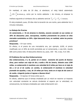 El Hombre que Calculaba www.librosmaravillosos.com Malba Tahan
Colaboración de Guillermo Mejía Preparado por Patricio Barros
Antonio Bravo
7
En realidad, al cabo de 20 días, al atardecer, el reloj habrá adelantado
minuto,
de
3
5
20
12
1
=
x y, como por la noche adelanta ⅓ de minuto, al empezar la
mañana siguiente al veinteavo día su adelanto será de minutos.
2
3
6
3
1
3
5 =
=
+
El reloj empleará, pues, 20 días más la duración de una noche, para adelantar los 2
minutos indicados.
La Rebaja De Precios
Un comerciante, a fin de atraerse la clientela, anuncia conceder en sus ventas un
20% de descuento; peor, escrupuloso, modifica previamente los precios en ellas
marcados sumándolos un 20%. ¿Qué descuento hace, en realidad, sobre los precios
primitivos?
Respuesta. – El 4 por ciento.
En efecto, si el precio de una mercadería era, por ejemplo, $100, el precio
modificado con el 20% de $120 prometido por el comerciante, o sea $24, resulta
$96 como precio neto. El descuento efectivo es, pues, 100 – 96, o sea, 4 en 100.
El Problema De Las Dos Embarcaciones
Dos embarcaciones, A y B, parten en el mismo momento del puerto de Buenos
Aires, para realizar una viaje de ida y vuelta a Río de Janeiro, distante unas 1200
millas. La embarcación A mantiene una velocidad de 8 millas por hora en el viaje de
ida y 12 en el de vuelta; en cambio, la embarcación B mantiene la velocidad
promedio de aquellas, o sea, de 10 millas por hora, tanto en el viaje de ida como el
de vuelta. ¿Llegarán juntas al regreso a Buenos Aires?
Respuesta. – B regresa 10 horas antes que A.
En efecto, sabemos que el tiempo empleado por un móvil en recorrer un trayecto
con velocidad constante se calcula dividiendo el espacio por la velocidad; en
consecuencia, los tiempos empleados por cada embarcación son:
 