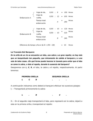 El Hombre que Calculaba www.librosmaravillosos.com Malba Tahan
Colaboración de Guillermo Mejía Preparado por Patricio Barros
Antonio Bravo
8
La Travesía Del Barquero
En la orilla de un río se encuentra un lobo, una cabra y un gran repollo; no hay más
que un barquichuelo tan pequeño, que únicamente da cabida al barquero y a una
sola de tales cosas. ¿En qué forma puede hacerse la travesía para evitar que el lobo
se coma la cabra, o ésta al repollo, durante la ausencia del barquero?
Designemos con L, C, R, el lobo, la cabra y el repollo, respectivamente. Al partir
tenemos:
PRIMERA ORILLA SEGUNDA ORILLA
L C R . . .
A continuación indicamos como deberá el barquero efectuar los sucesivos pasajes:
I. – Transportará primeramente la cabra:
L . R . C .
II. - En el segundo viaje transportará el lobo, pero regresará con la cabra; dejará a
esta en la primera orilla y transportará el repollo:
 