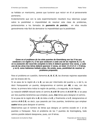 El Hombre que Calculaba www.librosmaravillosos.com Malba Tahan
Colaboración de Guillermo Mejía Preparado por Patricio Barros
Antonio Bravo
12
se hallaba un manicomio, parece que tuvieron que recluir en él al perseverante
pomerano.
Evidentemente que con la sola experimentación resultará muy laborioso juzgar
sobre la posibilidad o imposibilidad de resolver esta clase de problemas,
pertenecientes a los llamados de geometría de posición; en ellos resulta
generalmente más fácil de demostrar la imposibilidad que la posibilidad.
Como en el problema de los siete puentes de Koenisberg son los 5 los que
conducen a la región A y 3 los que conducen a cada una de las regiones B, C y D,
en la anotación del recorrido completo la letra A deberá aparecer tres veces, y cada
una de las otras tres letras deberá aparecer 2 veces, en total: 3+2+2+2 = 9 letras,
y no 8, como habíamos hallado antes. No existe, pues, posibilidad de resolver el
problema propuesto.
Para el problema en cuestión, llamemos A, B, C, D, las diversas regiones separadas
por los brazos del río.
Si se pasa de la región A a la B, ya sea por intermedio del puente a, o del b, es
decir franqueando un puente, designaremos el camino por AB, o sea, con dos
letras; la primera letra indica la región de partida, y la segunda, la de llegada.
La notación A B D indicará tanto el camino A a B f D como el A b B f D; si se pasa
por dos puentes tendremos que emplear, pues, tres letras para designar el camino.
Si se pasa de la región A a la B, de ésta a la D, y finalmente a la C, designaremos el
camino A B C D; es decir, que pasando por tres puentes, tendremos que emplear
cuatro letras para designar el camino.
Observemos que el número de letras que designa un camino excede en 1 al de
puentes a franquear. Para el problema de los 7 puentes de Koenisgberg, todo
camino posible deberá designarse, pues, con 8 letras.
 