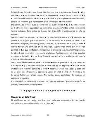 El Hombre que Calculaba www.librosmaravillosos.com Malba Tahan
Colaboración de Guillermo Mejía Preparado por Patricio Barros
Antonio Bravo
13
Estas 8 letras deberán estar dispuestas de modo que la sucesión de letras A y B, o
sea, A B o B A, se presente dos veces; análogamente para la sucesión de letras A y
C. En cambio la sucesión de letras B y D, o la de C y D se presentará una sola vez,
porque las regiones que representan están unidas por un solo puente.
El problema se reduce, pues, a formar con las cuatro letras A, B, C, D, una sucesión
de 8 letras en la que aparezcan las sucesiones binarias referidas tantas veces como
hemos indicado. Pero antes de buscar tal disposición investiguemos si ello es
posible.
Consideremos, por ejemplo, la región A; si ella estuviese unida a la B mediante un
puente a, el viajero que lo atravesara, o se encuentra en A antes de pasar, o se
encontrará después; por consiguiente, tanto en un caso como en el otro, la letra A
deberá figurar una sola vez en la anotación. Supongamos ahora que sean tres
puentes a, b, c que conduzcan a la región A; si el viajero atraviesa los tres puentes,
la letra A aparecerá dos veces en la anotación. Análogamente, si cinco puentes
conducen a la región A, esta letra figurará tres veces en la anotación del paso a
través de todos los puentes.
Como en el problema de los siete puentes de Koenisberg son los 5 los que conducen
a la región A y 3 los que conducen a cada una de las regiones B, C y D, en la
anotación del recorrido completo la letra A deberá aparecer tres veces, y cada una
de las otras tres letras deberá aparecer 2 veces, en total: 3+2+2+2 = 9 letras, y no
8, como habíamos hallado antes. No existe, pues, posibilidad de resolver el
problema propuesto.
A continuación presentamos otro caso de cruce de puentes, pero cuya solución es
posible; una de ellas es la siguiente:
D l E q B p A n E m A k D i C h A g C f F e A d F c B b F a E
Figuras de un Solo Trazo
El problema de los siete puentes, que tratamos recientemente, se puede
representar, esquemáticamente, con la (figura a).
 