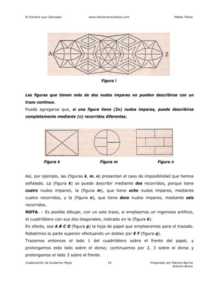 El Hombre que Calculaba www.librosmaravillosos.com Malba Tahan
Colaboración de Guillermo Mejía Preparado por Patricio Barros
Antonio Bravo
16
Figura l
Las figuras que tienen más de dos nudos impares no pueden describirse con un
trazo continuo.
Puede agregarse que, si una figura tiene (2n) nudos impares, puede describirse
completamente mediante (n) recorridos diferentes.
Figura k Figura m Figura n
Así, por ejemplo, las (figuras k, m, n) presentan el caso de imposibilidad que hemos
señalado. La (figura k) se puede describir mediante dos recorridos, porque tiene
cuatro nudos impares; la (figura m), que tiene ocho nudos impares, mediante
cuatro recorridos, y la (figura n), que tiene doce nudos impares, mediante seis
recorridos.
NOTA. – Es posible dibujar, con un solo trazo, si empleamos un ingenioso artificio,
el cuadrilátero con sus dos diagonales, indicado en la (figura k).
En efecto, sea A B C D (figura p) la hoja de papel que emplearemos para el trazado.
Rebatimos la parte superior efectuando un doblez por E F (figura q).
Trazamos entonces el lado 1 del cuadrilátero sobre el frente del papel, y
prolongamos este lado sobre el dorso; continuamos por 2, 3 sobre el dorso y
prolongamos el lado 3 sobre el frente.
 