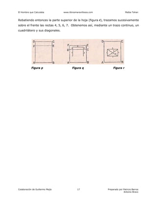 El Hombre que Calculaba www.librosmaravillosos.com Malba Tahan
Colaboración de Guillermo Mejía Preparado por Patricio Barros
Antonio Bravo
17
Rebatiendo entonces la parte superior de la hoja (figura r), trazamos sucesivamente
sobre el frente las rectas 4, 5, 6, 7. Obtenemos así, mediante un trazo continuo, un
cuadrilátero y sus diagonales.
Figura p Figura q Figura r
 