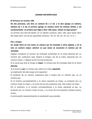El Hombre que Calculaba Malba Tahan
Colaboración de Guillermo Mejía Preparado por Patricio Barros
Antonio Bravo
1
JUEGOS MATEMÁTICOS
El Primero en Contar 100
De dos personas, una dice un número de 1 á 10, y la otra agrega un número,
siempre de 1 á 10; la primera agrega un número entre los mismos límites, y así
sucesivamente. La primera que llega a decir 100, gana. ¿Cómo se logra ganar?
La primera que dice 89 podrá, en su adición sucesiva, decir 100; para lograr decir
89, basta decir uno de los siguientes números: 78, 67, 56, 45, 34, 23, 12 ó 1.
Par o Impar
Un amigo tiene en una mano un número par de monedas u otros objetos, y en la
otra un número impar; adivinar en que mano se encuentra el número par de
monedas.
Hágase multiplicar el número de monedas contenidas en la mano derecha por un
número par cualquiera (que elegirá el amigo), las de la mano izquierda por un
número impar, y hágase sumar los dos productos.
Si la suma que dirá el amigo es impar, el número par de monedas está en la mano
derecha.
Si la suma es par, el número par está en la mano izquierda.
La explicación de este juego es la siguiente:
El producto de un número cualquiera (par o impar) por un número par, es un
número par.
Si el número correspondiente a la mano izquierda es impar, su producto por un
número impar es impar, y la suma de los dos productos (par más impar) es impar.
Por el contrario, si el número correspondiente a la mano izquierda es par, su
producto por un número impar es par, y la suma de los productos (ambos pares),
es par.
A continuación esquematizamos la explicación que precede:
 