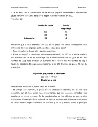 El Hombre que Calculaba www.librosmaravillosos.com Malba Tahan
Colaboración de Guillermo Mejía Preparado por Patricio Barros
Antonio Bravo
4
- De acuerdo con la combinación hecha, el sirio pagaría 20 dracmas si vendiese las
joyas por 100, y se vería obligado a pagar 35 si las vendiese en 200.
Tenemos así:
Precio de venta Precio
hospedaje
200 35
100 20
Diferencia: 100 15
Observen que a una diferencia de 100 en el precio de venta, corresponde una
diferencia de 15 en el precio del hospedaje. ¿Está claro esto?
- Claro como leche de camello –asintieron ambos.
- Ahora –prosiguió el calculista-, si un acrecentamiento de 100 en la venta produce
un aumento de 15 en el hospedaje, un acrecentamiento de 40 (que es los dos
quintos de 100) debe producir un aumento de 6 (que es los dos quintos de 15) a
favor del posadero. El pago que corresponde a los 140 dracmas es, pues, 20 más 6,
o sea, 26.
Proporción que planteó el calculista:
200 : 15 = 40 : x
El valor de x es 6
Dirigiéndose entonces al joyero sirio, así le habló:
- Mi amigo. Los números, a pesar de su simplicidad aparente, no es raro que
engañen, aun al más capaz. Las proporciones, que nos parecen perfectas, nos
conducen, a veces, a error. De la incertidumbre de los cálculos es que resulta
indiscutible el prestigio de la Matemática. De los términos del problema resulta que
el señor deberá pagar a hotelero 26 dracmas y no 24 y medio, como al principio
 
