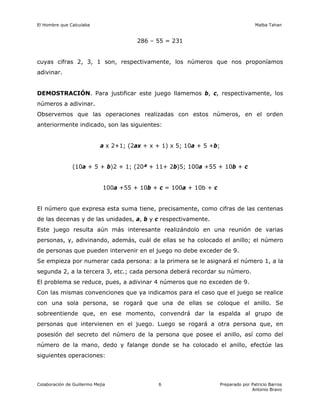 El Hombre que Calculaba Malba Tahan
Colaboración de Guillermo Mejía Preparado por Patricio Barros
Antonio Bravo
6
286 – 55 = 231
cuyas cifras 2, 3, 1 son, respectivamente, los números que nos proponíamos
adivinar.
DEMOSTRACIÓN. Para justificar este juego llamemos b, c, respectivamente, los
números a adivinar.
Observemos que las operaciones realizadas con estos números, en el orden
anteriormente indicado, son las siguientes:
a x 2+1; (2ax + x + 1) x 5; 10a + 5 +b;
(10a + 5 + b)2 + 1; (20ª + 11+ 2b)5; 100a +55 + 10b + c
100a +55 + 10b + c = 100a + 10b + c
El número que expresa esta suma tiene, precisamente, como cifras de las centenas
de las decenas y de las unidades, a, b y c respectivamente.
Este juego resulta aún más interesante realizándolo en una reunión de varias
personas, y, adivinando, además, cuál de ellas se ha colocado el anillo; el número
de personas que pueden intervenir en el juego no debe exceder de 9.
Se empieza por numerar cada persona: a la primera se le asignará el número 1, a la
segunda 2, a la tercera 3, etc.; cada persona deberá recordar su número.
El problema se reduce, pues, a adivinar 4 números que no exceden de 9.
Con las mismas convenciones que ya indicamos para el caso que el juego se realice
con una sola persona, se rogará que una de ellas se coloque el anillo. Se
sobreentiende que, en ese momento, convendrá dar la espalda al grupo de
personas que intervienen en el juego. Luego se rogará a otra persona que, en
posesión del secreto del número de la persona que posee el anillo, así como del
número de la mano, dedo y falange donde se ha colocado el anillo, efectúe las
siguientes operaciones:
 