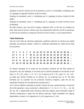 El Hombre que Calculaba Malba Tahan
Colaboración de Guillermo Mejía Preparado por Patricio Barros
Antonio Bravo
7
Duplique el primer número (el de la persona) y sume 1 al resultado; multiplique por
5 y agregue el segundo número (el de la mano).
Duplique el resultado, sume 1, multiplique por 5 y agregue el tercer número (el del
dedo).
Duplique el resultado, sume 1, multiplique por 5 y agregue el cuarto número (el de
la falange).
De este número, que nos dirá el amigo, restamos 555; la cifra de los millares de
este resto será el primer número que nos proponemos adivinar (el de la persona);
la cifra de las centenas, el segundo número (el de la mano), y así sucesivamente.
Tabla Misteriosa
Con las cinco filas de números siguientes, podemos adivinar el número que habrá
pensado una persona, desde 1 hasta 31, sabiendo solamente en cuáles de las filas
se encuentra.
1.ª 1 3 5 7 9 11 13 15 17 19 21 23 25 27 29 31 …
2.ª 2 3 6 7 10 11 14 15 18 19 22 23 26 27 30 31 …
3.ª 4 5 6 7 12 13 14 15 20 21 22 23 28 29 30 31 …
4.ª 8 9 10 11 12 13 14 15 24 25 26 27 28 29 30 31 …
5.ª 16 17 18 19 20 21 22 23 24 25 26 27 28 29 30 31 …
El número pensado es la suma de los primeros números de las filas donde se
encuentra. Así, por ejemplo, si nos dice que el número pensado se encuentra en las
filas 1.ª, 3ª. y 4ª., será: 1 + 4 + 8 = 13; si está en la 3ª. Y 5ª., será: 4 + 16 = 20.
La tabla que hemos limitado en el número 31, se construye así: la 1ª. fila está
formada por la sucesión de los primeros números impares; cada fila de las
siguientes empieza con las potencias sucesivas de 2.
La 2.ª fila se obtiene sumando al primer número de ella, sucesivamente, el primero
de la fila siguiente, o sea, sumando 4, obteniendo 2 + 4 = 6, 6 + 4 = 10, …, 14, 18,
22, 26, 30, y disponiendo esos números cada dos lugares, para intercalar luego el
número consecutivo a cada uno de dichos números, hasta completar los lugares
disponibles; es decir, al 2 seguimos el 3; al 6 seguimos el 7, etc.
 