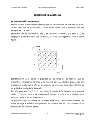 El Hombre que Calculaba www.librosmaravillosos.com Malba Tahan
Colaboración de Guillermo Mejía Preparado por Patricio Barros
Antonio Bravo
1
CURIOSIDADES NUMÉRICAS
La Multiplicación Musulmana
Resulta curiosa la disposición adoptada por los musulmanes para la multiplicación,
tal vez más fácil de comprender, por los principiantes, que la nuestra. Sea, por
ejemplo, 5817 x 423.
Escribimos uno de los factores, 5817, de izquierda a derecha, y el otro, 423, de
abajo para arriba; trazamos una cuadrícula, así como sus diagonales, como indica la
figura.
Escribamos en cada casilla el producto de las cifras de los factores que se
encuentran inicializando la línea y la columna correspondiente; disponemos ese
producto de modo que la cifra de las decenas se encuentre separada de la cifra de
las unidades, mediante la diagonal.
Así, efectuaremos: 3 x 5 = 15; escribimos 1 debajo de la diagonal de la primera
casilla, y 5 arriba. 3 x 8 = 24; escribimos 2 debajo y 4 encima de la diagonal de la
segunda casilla, y así sucesivamente.
Se efectúan luego las sumas de las cifras adyacentes a una misma diagonal, en
forma análoga a nuestra multiplicación; el número 2460591 así obtenido es el
producto de los números dados.
 