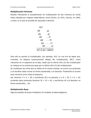 El Hombre que Calculaba www.librosmaravillosos.com Malba Tahan
Colaboración de Guillermo Mejía Preparado por Patricio Barros
Antonio Bravo
2
Multiplicación Fulmínea
Resulta interesante el procedimiento de multiplicación de dos números de varias
cifras indicado por insignes matemáticos, como Fourier, en 1831, Cauchy, en 1840,
y otros, en el que se procede de izquierda a derecha.
Para ello se escribe el multiplicador, por ejemplo, 423, en una tira de papel que,
invertida, se dispone sucesivamente debajo del multiplicando, 5817, como
indicamos en el esquema de al lado, hasta que la última cifra (3) del multiplicador
se coloque en la vertical que pasa por la última cifra (7) del multiplicando.
Se multiplican las cifras que se hallan en la misma vertical, se suman sus productos
y se escriben estas sumas en forma escalonada, a la derecha. Finalmente se suman
esos números como indica el esquema.
Así, diremos: 4 x 5 = 20, y escribimos 20 a la derecha; 4 x 8 = 32, 2 x 5 = 10;
sumando estos productos tenemos 32 + 10 = 42, y escribimos 42 a la derecha, en
forma escalonada,… etc.
Multiplicación Rusa
Algunos pueblos de Rusia multiplican sin emplear la tabla pitagórica.
 