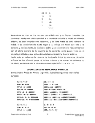 El Hombre que Calculaba www.librosmaravillosos.com Malba Tahan
Colaboración de Guillermo Mejía Preparado por Patricio Barros
Antonio Bravo
3
Para ello se escriben los dos factores uno al lado otro y se forman con ellos dos
columnas: debajo del factor que está a la izquierda se toma la mitad en números
enteros, es decir despreciando fracciones, y de esta mitad se toma también la
mitad, y así sucesivamente hasta llegar á 1; debajo del factor que está a la
derecha, y paralelamente, se escribe su doble, y así sucesivamente hasta emparejar
con el último número de la columna de la izquierda, como puede verse en el
ejemplo de al lado en que se han tomado los números 22 y 6 como factores.
Hecho esto se tachan de la columna de la derecha todos los números colocados
enfrente de los números pares de la otra columna y se suman los números no
tachados; esta suma será el resultado de la multiplicación: 22 x 6 = 132.
OPERACIONES DE RESULTADOS NOTABLES
El matemático Árabe Ibn Albania (siglo XII), publicó las siguientes operaciones
curiosas:
9 x 9 + 7 = 88 11 x 11 = 121
98 x 9 + 6 = 888 111 x 111 = 12321
987 x 9 + 5 = 8888 1111 x 1111 = 1234321
9876 x 9 + 4 = 88888 11111 x 11111 = 123454321
98765 x 9 + 3 = 888888 111111 x 111111 = 12345654321
987654 x 9 + 2 = 8888888 1111111 x 1111111 = 1234567654321
9876543 x 9 + 1 = 88888888 11111111 x 11111111 = 123456787654321
98765432 x 9 + 0=888888888 111111111 x 111111111=12345678987654321
1 x 9 + 2 = 11 1 x 8 + 1 = 9
12 x 9 + 3 = 111 12 x 8 + 2 = 98
123 x 9 + 4 = 1111 123 x 8 + 3 = 987
 
