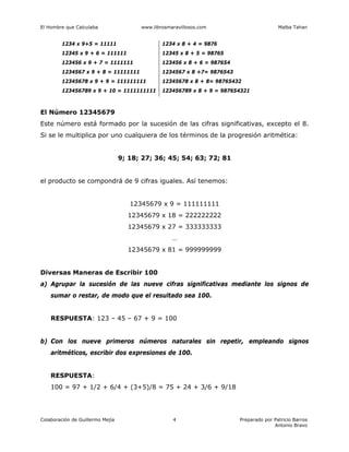 El Hombre que Calculaba www.librosmaravillosos.com Malba Tahan
Colaboración de Guillermo Mejía Preparado por Patricio Barros
Antonio Bravo
4
1234 x 9+5 = 11111 1234 x 8 + 4 = 9876
12345 x 9 + 6 = 111111 12345 x 8 + 5 = 98765
123456 x 9 + 7 = 1111111 123456 x 8 + 6 = 987654
1234567 x 9 + 8 = 11111111 1234567 x 8 +7= 9876543
12345678 x 9 + 9 = 111111111 12345678 x 8 + 8= 98765432
123456789 x 9 + 10 = 1111111111 123456789 x 8 + 9 = 987654321
El Número 12345679
Este número está formado por la sucesión de las cifras significativas, excepto el 8.
Si se le multiplica por uno cualquiera de los términos de la progresión aritmética:
9; 18; 27; 36; 45; 54; 63; 72; 81
el producto se compondrá de 9 cifras iguales. Así tenemos:
12345679 x 9 = 111111111
12345679 x 18 = 222222222
12345679 x 27 = 333333333
…
12345679 x 81 = 999999999
Diversas Maneras de Escribir 100
a) Agrupar la sucesión de las nueve cifras significativas mediante los signos de
sumar o restar, de modo que el resultado sea 100.
RESPUESTA: 123 – 45 – 67 + 9 = 100
b) Con los nueve primeros números naturales sin repetir, empleando signos
aritméticos, escribir dos expresiones de 100.
RESPUESTA:
100 = 97 + 1/2 + 6/4 + (3+5)/8 = 75 + 24 + 3/6 + 9/18
 