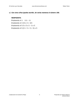 El Hombre que Calculaba www.librosmaravillosos.com Malba Tahan
Colaboración de Guillermo Mejía Preparado por Patricio Barros
Antonio Bravo
5
c) Con cinco cifras iguales escribir, de varias maneras el número 100.
RESPUESTA:
Empleando el 1: 111 - 11
Empleando el 3:33 x 3 + 3/3
Empleando el 5:5 x 5 x 5 – 5 x 5
Empleando el 5:(5 + 5 + 5 + 5) x 5
 