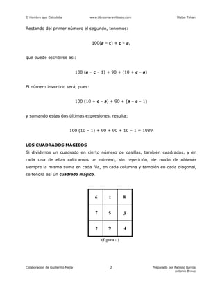 El Hombre que Calculaba www.librosmaravillosos.com Malba Tahan
Colaboración de Guillermo Mejía Preparado por Patricio Barros
Antonio Bravo
2
Restando del primer número el segundo, tenemos:
100(a – c) + c – a,
que puede escribirse así:
100 (a – c – 1) + 90 + (10 + c – a)
El número invertido será, pues:
100 (10 + c – a) + 90 + (a – c – 1)
y sumando estas dos últimas expresiones, resulta:
100 (10 – 1) + 90 + 90 + 10 – 1 = 1089
LOS CUADRADOS MÁGICOS
Si dividimos un cuadrado en cierto número de casillas, también cuadradas, y en
cada una de ellas colocamos un número, sin repetición, de modo de obtener
siempre la misma suma en cada fila, en cada columna y también en cada diagonal,
se tendrá así un cuadrado mágico.
 